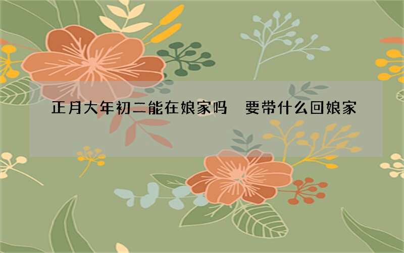 正月大年初二能在娘家吗 要带什么回娘家